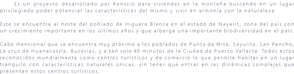 &nbsp;Es un proyecto desarrollado por Konscio para viviendas en la montaña buscando en un lugar privilegiado poder potenciar las características del mismo y vivir en armonía con la naturaleza. Este se encuentra al norte del poblado de Higuera Blanca en el estado de Nayarit, zona del país con un crecimiento importante en los últimos años y que alberga una importante biodiversidad en el país. Cabe mencionar que se encuentra muy próximo a los poblados de Punta de Mita, Sayulita, San Pancho, La cruz de Huanacaxtle, Bucerias, y a tan solo 40 minutos de la Ciudad de Puerto Vallarta. Todos estos reconocidos mundialmente como centros turísticos y de comercio lo que permite habitar en un lugar tranquilo con características naturales únicas, sin tener que entrar en las dinámicas complejas que presentan estos centros turísticos. 